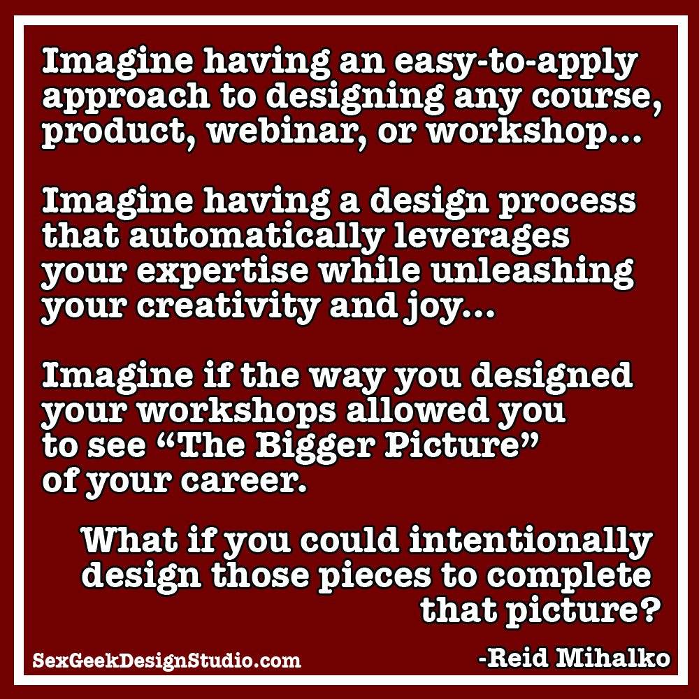 "Imagine having an easy-to-apply approach to designing any course, product, webinar, or workshop… Imagine having a design process that automatically leverages your expertise while unleashing your creativity and joy... Imagine If The Way You Designed Your Workshops Allowed You To see "The Bigger Picture” of Your Career. What If You Could Intentionally Design Those Pieces To Complete That Picture?" quote Reid Mihalko SexGeekDesignStudio.com