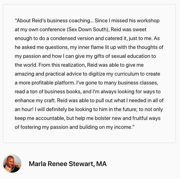 Screenshot of testimonial that reads, "“About Reid’s business coaching… Since I missed his workshop at my own conference (Sex Down South), Reid was sweet enough to do a condensed version and catered it, just to me. As he asked me questions, my inner flame lit up with the thoughts of my passion and how I can give my gifts of sexual education to the world. From this realization, Reid was able to give me amazing and practical advice to digitize my curriculum to create a more profitable platform. I've gone to many business classes, read a ton of business books, and I'm always looking for ways to enhance my craft. Reid was able to pull out what I needed in all of an hour! I will definitely be looking to him in the future; to not only keep me accountable, but help me bolster new and fruitful ways of fostering my passion and building on my income. -Marla Renee Stewart, MA"