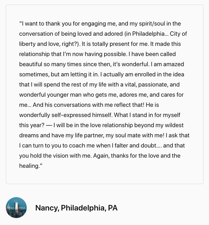 Screenshot of testimonial that reads, “I want to thank you for engaging me, and my spirit/soul in the conversation of being loved and adored (in Philadelphia… City of liberty and love, right?). It is totally present for me. It made this relationship that I’m now having possible. I have been called beautiful so many times since then, it’s wonderful. I am amazed sometimes, but am letting it in. I actually am enrolled in the idea that I will spend the rest of my life with a vital, passionate, and wonderful younger man who gets me, adores me, and cares for me… And his conversations with me reflect that! He is wonderfully self-expressed himself. What I stand in for myself this year? – I will be in the love relationship beyond my wildest dreams and have my life partner, my soul mate with me! I ask that I can turn to you to coach me when I falter and doubt…. and that you hold the vision with me. Again, thanks for the love and the healing. - Nancy, Philadelphia, PA"