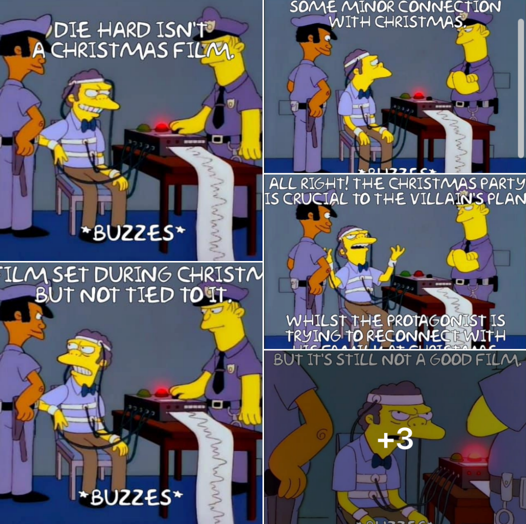 Moe From Simpsons on a lie detector being made to admit that Die Hard is a Christmas movie.